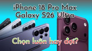 Chốt Galaxy S26 Ultra ngay hay đợi iPhone 18 Pro Max?