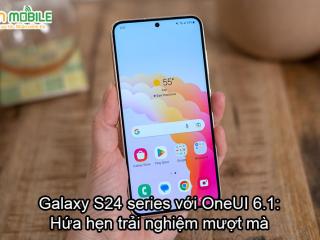 Galaxy S24 với OneUI 6.1: Kì vọng vào một trải nghiệm mượt mà