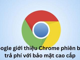 Google giới thiệu Chrome phiên bản trả phí với bảo mật cao cấp